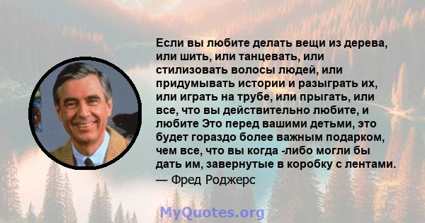 Если вы любите делать вещи из дерева, или шить, или танцевать, или стилизовать волосы людей, или придумывать истории и разыграть их, или играть на трубе, или прыгать, или все, что вы действительно любите, и любите Это