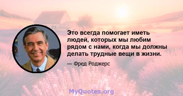 Это всегда помогает иметь людей, которых мы любим рядом с нами, когда мы должны делать трудные вещи в жизни.