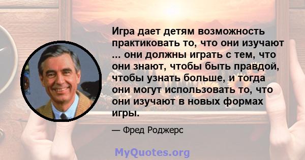 Игра дает детям возможность практиковать то, что они изучают ... они должны играть с тем, что они знают, чтобы быть правдой, чтобы узнать больше, и тогда они могут использовать то, что они изучают в новых формах игры.