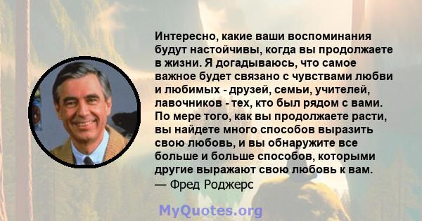 Интересно, какие ваши воспоминания будут настойчивы, когда вы продолжаете в жизни. Я догадываюсь, что самое важное будет связано с чувствами любви и любимых - друзей, семьи, учителей, лавочников - тех, кто был рядом с