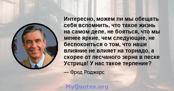 Интересно, можем ли мы обещать себя вспомнить, что такое жизнь на самом деле, не бояться, что мы менее яркие, чем следующие, не беспокоиться о том, что наше влияние не влияет на торнадо, а скорее от песчаного зерна в