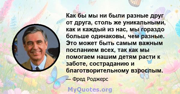 Как бы мы ни были разные друг от друга, столь же уникальными, как и каждый из нас, мы гораздо больше одинаковы, чем разные. Это может быть самым важным посланием всех, так как мы помогаем нашим детям расти к заботе,