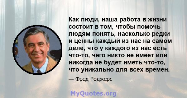 Как люди, наша работа в жизни состоит в том, чтобы помочь людям понять, насколько редки и ценны каждый из нас на самом деле, что у каждого из нас есть что-то, чего никто не имеет или никогда не будет иметь что-то, что