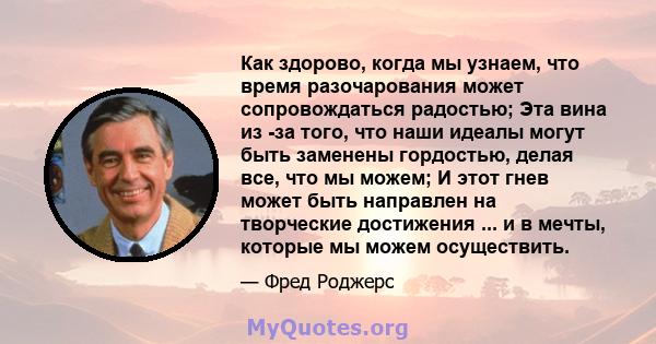 Как здорово, когда мы узнаем, что время разочарования может сопровождаться радостью; Эта вина из -за того, что наши идеалы могут быть заменены гордостью, делая все, что мы можем; И этот гнев может быть направлен на