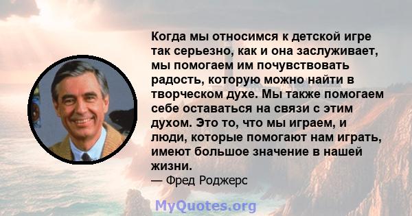 Когда мы относимся к детской игре так серьезно, как и она заслуживает, мы помогаем им почувствовать радость, которую можно найти в творческом духе. Мы также помогаем себе оставаться на связи с этим духом. Это то, что мы 