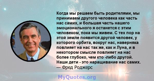 Когда мы решаем быть родителями, мы принимаем другого человека как часть нас самих, и большая часть нашего эмоционального я останется с этим человеком, пока мы живем. С тех пор на этой земле появится другой человек, у