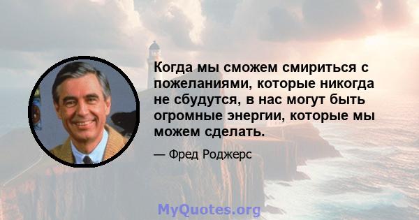 Когда мы сможем смириться с пожеланиями, которые никогда не сбудутся, в нас могут быть огромные энергии, которые мы можем сделать.