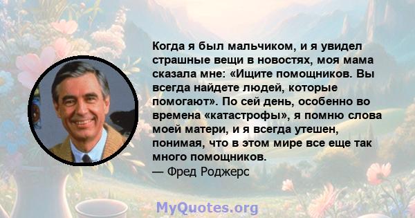 Когда я был мальчиком, и я увидел страшные вещи в новостях, моя мама сказала мне: «Ищите помощников. Вы всегда найдете людей, которые помогают». По сей день, особенно во времена «катастрофы», я помню слова моей матери,