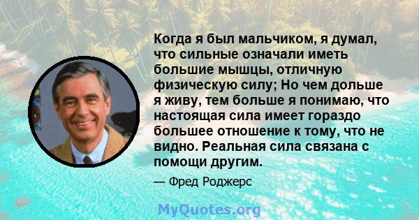 Когда я был мальчиком, я думал, что сильные означали иметь большие мышцы, отличную физическую силу; Но чем дольше я живу, тем больше я понимаю, что настоящая сила имеет гораздо большее отношение к тому, что не видно.