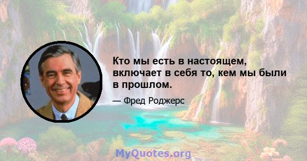 Кто мы есть в настоящем, включает в себя то, кем мы были в прошлом.