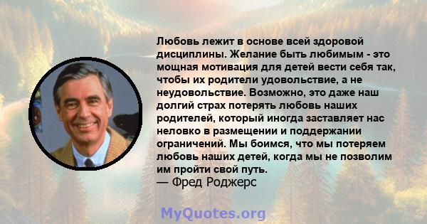 Любовь лежит в основе всей здоровой дисциплины. Желание быть любимым - это мощная мотивация для детей вести себя так, чтобы их родители удовольствие, а не неудовольствие. Возможно, это даже наш долгий страх потерять