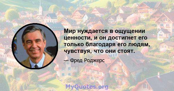 Мир нуждается в ощущении ценности, и он достигнет его только благодаря его людям, чувствуя, что они стоят.