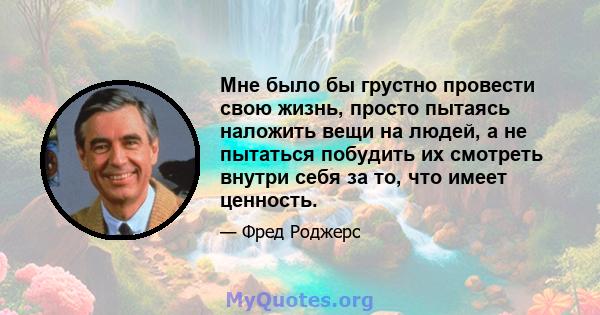 Мне было бы грустно провести свою жизнь, просто пытаясь наложить вещи на людей, а не пытаться побудить их смотреть внутри себя за то, что имеет ценность.