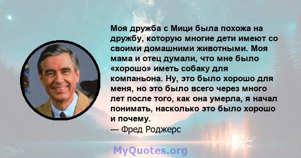 Моя дружба с Мици была похожа на дружбу, которую многие дети имеют со своими домашними животными. Моя мама и отец думали, что мне было «хорошо» иметь собаку для компаньона. Ну, это было хорошо для меня, но это было