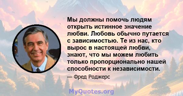 Мы должны помочь людям открыть истинное значение любви. Любовь обычно путается с зависимостью. Те из нас, кто вырос в настоящей любви, знают, что мы можем любить только пропорционально нашей способности к независимости.