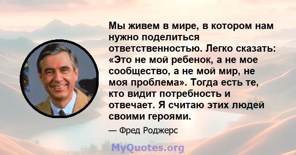 Мы живем в мире, в котором нам нужно поделиться ответственностью. Легко сказать: «Это не мой ребенок, а не мое сообщество, а не мой мир, не моя проблема». Тогда есть те, кто видит потребность и отвечает. Я считаю этих