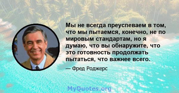 Мы не всегда преуспеваем в том, что мы пытаемся, конечно, не по мировым стандартам, но я думаю, что вы обнаружите, что это готовность продолжать пытаться, что важнее всего.