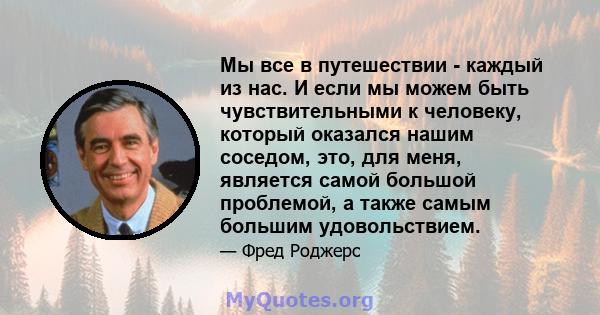 Мы все в путешествии - каждый из нас. И если мы можем быть чувствительными к человеку, который оказался нашим соседом, это, для меня, является самой большой проблемой, а также самым большим удовольствием.