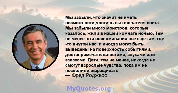 Мы забыли, что значит не иметь возможности достичь выключателя света. Мы забыли много монстров, которые, казалось, жили в нашей комнате ночью. Тем не менее, эти воспоминания все еще там, где -то внутри нас, и иногда