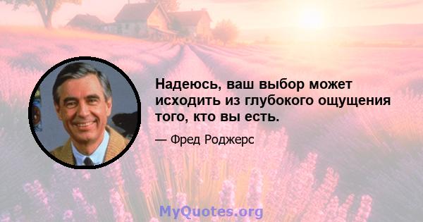 Надеюсь, ваш выбор может исходить из глубокого ощущения того, кто вы есть.