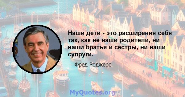 Наши дети - это расширения себя так, как не наши родители, ни наши братья и сестры, ни наши супруги.