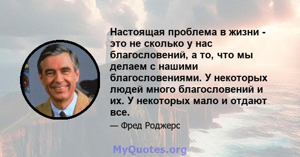 Настоящая проблема в жизни - это не сколько у нас благословений, а то, что мы делаем с нашими благословениями. У некоторых людей много благословений и их. У некоторых мало и отдают все.