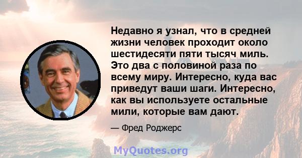 Недавно я узнал, что в средней жизни человек проходит около шестидесяти пяти тысяч миль. Это два с половиной раза по всему миру. Интересно, куда вас приведут ваши шаги. Интересно, как вы используете остальные мили,