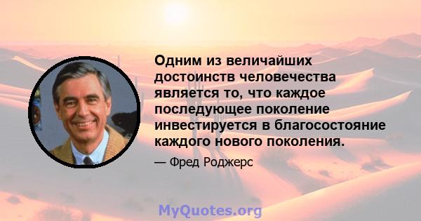 Одним из величайших достоинств человечества является то, что каждое последующее поколение инвестируется в благосостояние каждого нового поколения.