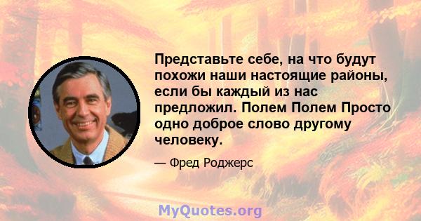 Представьте себе, на что будут похожи наши настоящие районы, если бы каждый из нас предложил. Полем Полем Просто одно доброе слово другому человеку.