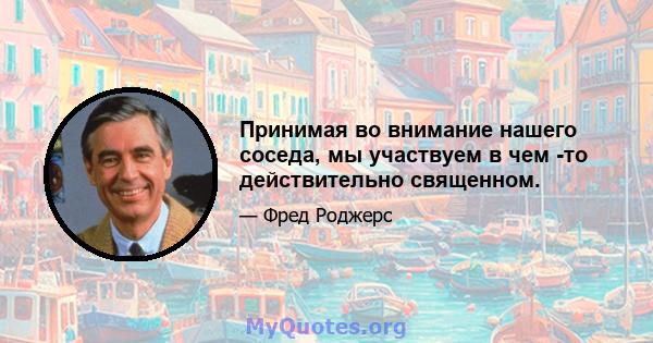 Принимая во внимание нашего соседа, мы участвуем в чем -то действительно священном.