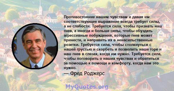 Противостояние нашим чувствам и давая им соответствующее выражение всегда требует силы, а не слабости. Требуется сила, чтобы признать наш гнев, а иногда и больше силы, чтобы обуздать агрессивные побуждения, которые гнев 