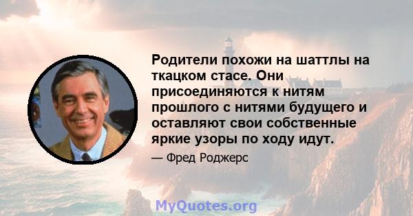 Родители похожи на шаттлы на ткацком стасе. Они присоединяются к нитям прошлого с нитями будущего и оставляют свои собственные яркие узоры по ходу идут.