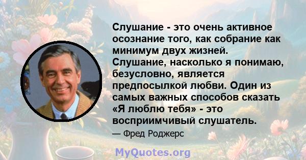 Слушание - это очень активное осознание того, как собрание как минимум двух жизней. Слушание, насколько я понимаю, безусловно, является предпосылкой любви. Один из самых важных способов сказать «Я люблю тебя» - это