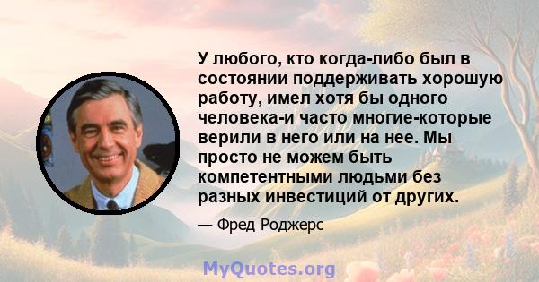 У любого, кто когда-либо был в состоянии поддерживать хорошую работу, имел хотя бы одного человека-и часто многие-которые верили в него или на нее. Мы просто не можем быть компетентными людьми без разных инвестиций от