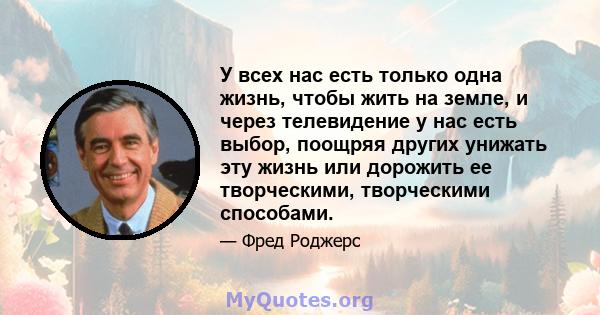 У всех нас есть только одна жизнь, чтобы жить на земле, и через телевидение у нас есть выбор, поощряя других унижать эту жизнь или дорожить ее творческими, творческими способами.