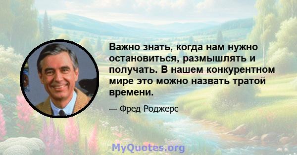 Важно знать, когда нам нужно остановиться, размышлять и получать. В нашем конкурентном мире это можно назвать тратой времени.