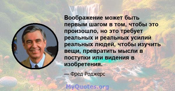 Воображение может быть первым шагом в том, чтобы это произошло, но это требует реальных и реальных усилий реальных людей, чтобы изучить вещи, превратить мысли в поступки или видения в изобретения.