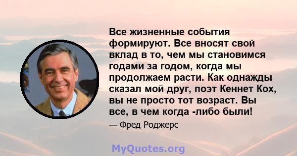 Все жизненные события формируют. Все вносят свой вклад в то, чем мы становимся годами за годом, когда мы продолжаем расти. Как однажды сказал мой друг, поэт Кеннет Кох, вы не просто тот возраст. Вы все, в чем когда