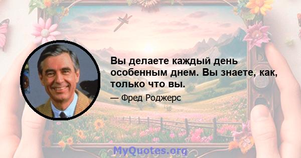 Вы делаете каждый день особенным днем. Вы знаете, как, только что вы.