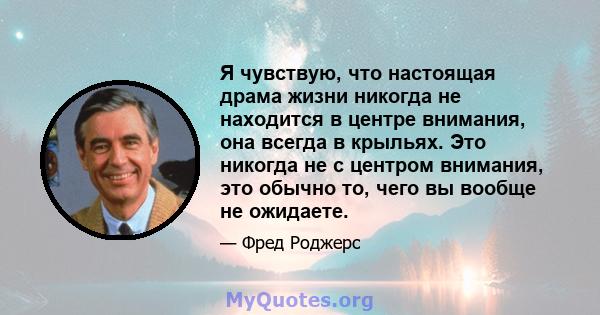 Я чувствую, что настоящая драма жизни никогда не находится в центре внимания, она всегда в крыльях. Это никогда не с центром внимания, это обычно то, чего вы вообще не ожидаете.