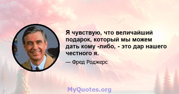 Я чувствую, что величайший подарок, который мы можем дать кому -либо, - это дар нашего честного я.