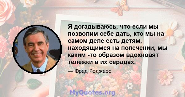 Я догадываюсь, что если мы позволим себе дать, кто мы на самом деле есть детям, находящимся на попечении, мы каким -то образом вдохновят тележки в их сердцах.