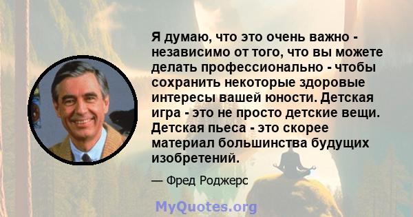 Я думаю, что это очень важно - независимо от того, что вы можете делать профессионально - чтобы сохранить некоторые здоровые интересы вашей юности. Детская игра - это не просто детские вещи. Детская пьеса - это скорее