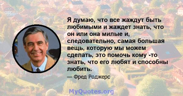 Я думаю, что все жаждут быть любимыми и жаждет знать, что он или она милые и, следовательно, самая большая вещь, которую мы можем сделать, это помочь кому -то знать, что его любят и способны любить.