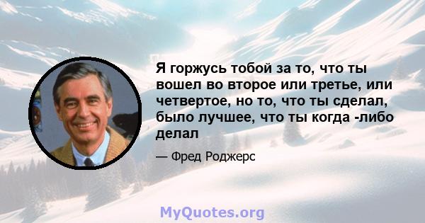 Я горжусь тобой за то, что ты вошел во второе или третье, или четвертое, но то, что ты сделал, было лучшее, что ты когда -либо делал