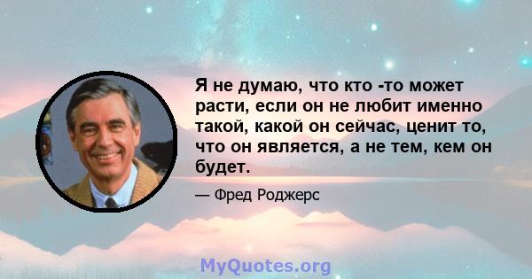 Я не думаю, что кто -то может расти, если он не любит именно такой, какой он сейчас, ценит то, что он является, а не тем, кем он будет.