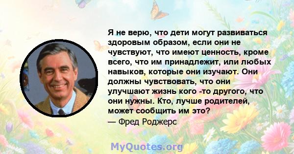 Я не верю, что дети могут развиваться здоровым образом, если они не чувствуют, что имеют ценность, кроме всего, что им принадлежит, или любых навыков, которые они изучают. Они должны чувствовать, что они улучшают жизнь