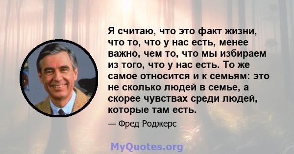 Я считаю, что это факт жизни, что то, что у нас есть, менее важно, чем то, что мы избираем из того, что у нас есть. То же самое относится и к семьям: это не сколько людей в семье, а скорее чувствах среди людей, которые