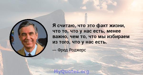 Я считаю, что это факт жизни, что то, что у нас есть, менее важно, чем то, что мы избираем из того, что у нас есть.