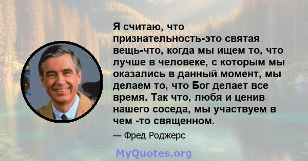 Я считаю, что признательность-это святая вещь-что, когда мы ищем то, что лучше в человеке, с которым мы оказались в данный момент, мы делаем то, что Бог делает все время. Так что, любя и ценив нашего соседа, мы